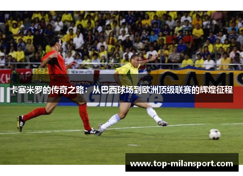 卡塞米罗的传奇之路:从巴西球场到欧洲顶级联赛的辉煌征程